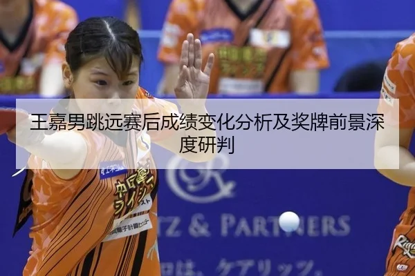王嘉男跳远赛后成绩变化分析及奖牌前景深度研判
