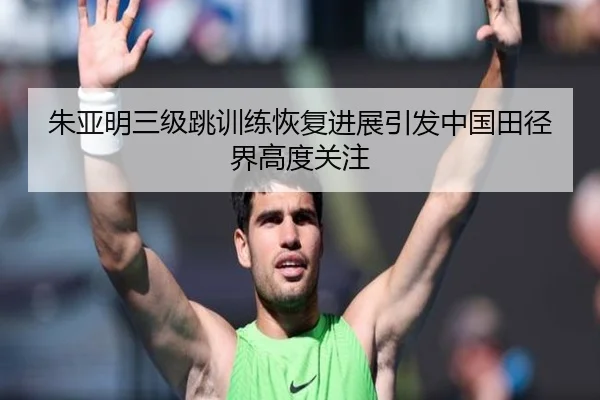 朱亚明三级跳训练恢复进展引发中国田径界高度关注